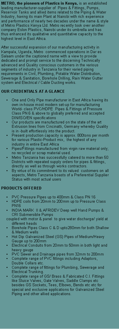 Text Box: METRO, the pioneers of Plastics in Kenya, is an established leading manufacturer-supplier of  Pipes & Fittings, Pumps, Reservoir Tanks and allied items related to the Piping & Water Industry, having its main Plant at Nairobi with rich experience and performance of nearly two decades under the name & style of Metro Plastics Kenya Ltd. Metro recently took over another company Eslon Plastics, Nairobi under its umbrella and has thus enhanced its qualitative and quantitative capacity to the highest level in East Africa.After successful expansion of our manufacturing activity in Kampala, Uganda, Metro  commenced operations in Dar es Salaam under the captioned name with a view to provide dedicated and prompt service to the discerning Technically advanced and Quality conscious customers in the various segments of industry in Tanzania for their varied piping requirements in Civil, Plumbing, Potable Water Distribution, Sewerage & Sanitation, Borehole Drilling, Rain Water Gutter system and Electrical / Cable Ducting works.OUR CREDENTIALS AT A GLANCE�	One and Only Pipe manufacturer in East Africa having its own in-house most modern set-up for manufacturing World- class PVC/HDPE  Pipes & Fittings of Pressure Class PN 6 & above to globally preferred and accepted DIN/ISO/EN specifications�	Our products are manufactured on the state of the art Extrusion lines from Cincinatti, Germany whereby Quality is in -built effortlessly into the product.�	Present production capacity is approx. 800tons per month for various Plastic-Product mix,  the highest of any industry in entire East Africa �	Pipes/Fittings manufactured from virgin raw material only; no recycled or scrap material used.�	Metro Tanzania has successfully catered to more than 50 Districts with repeated supply orders for pipes & fittings, directly as well as through works contractors.�	By virtue of its commitment to its valued  customers on all aspects, Metro Tanzania boasts of a Preferential Supplier Status with most actual users     PRODUCTS OFFERED�	PVC Pressure Pipes up to 400mm & Class PN 16 �	HDPE coils from 20mm to 200mm up to Pressure Class PN16 �	INDIA MARK  II & AFRIDEV Deep well Hand Pumps & CRI Submersible Pumps  coupled with motor & panel  to give water discharge/ yield at different heads �	Borehole Pipes Class C & D upto280mm for both Shallow & Medium wells�	Hot Dip Galvanized Steel (GS) Pipes of Medium/Heavy Gauge up to 200mm �	Electrical Conduits from 20mm to 50mm in both light and heavy gauge�	PVC Sewer and Drainage pipes from 32mm to 200mm�	Complete range of PVC fittings including Adaptors, Double Collars etc. �	Complete range of fittings for Plumbing, Sewerage and Electrical Trunking.�	Complete range of GS/ Brass & Fabricated C.I. Fittings like Sluice Valves, Gate Valves, Saddle Clamps etc besides GS Sockets, Tees, Elbows, Bends etc etc for special and exclusive applications for Galvanized Steel Piping and other allied applications.